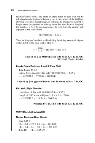 250 WOOD-FRAMED BUILDINGS
(kitchen/family room). The share of lateral force on each wall will be
calculated on the basis of tributary areas. As the width of the building,
effective to counter lateral forces, is constant, the exercise is reduced to
length issues proportional to tributary areas. Because the total length of
the building is 94.0 ft measured along its centerline, the central wall
adjacent to the stairs shares
31.5/94(13.8) ϭ 4.60 k
The total length of the shear wall including the dining room wall aligned
within 2.0 ft of the stair wall is 31.0 ft:
4600
v ϭ ϭ 150 lb/ft Ͻ 260 lb/ft
31.0
Allowed by -in. OSB/plywood with 8d at 6, 6, 12 in. OC,3
–8
UBC 1997, Table 23-II-I-1.
Family Room/Bedroom 2 and 3 Shear Wall
Total length 26.5 ft
Lateral force shared by this wall: (17.5/94)(13.8) ϭ 2.57 k
v ϭ 2570/26.5 ϭ 97 lb/ft Ͻ 100 lb/ft
Allowed by -in. gypsum drywall with 5d cooler nails at 7 in. OC.1
–2
End Wall, Right Elevation
Load share of this wall: (9.0/94)(13.8) ϭ 1.32 k
Length of OSB shear wall panels: 3 ϫ 4.0 ϭ 12.0 ft
v ϭ 1320/12.0 ϭ 110 lb/ft Ͻ 260 lb/ft
Provided by -in. OSB with 8d at 6, 6, 12 in. OC.3
–8
VERTICAL LOAD ANALYSIS
Master Bedroom Door Header
Span 8.25 ft
DL ϭ 8.4 ϫ 22 ϩ 6.0 ϫ 6 ϭ 223 lb/ft
LL ϭ 8.4 ϫ 14 ϩ 6.0 ϫ 14 ϭ 200 lb/ft
Total DL ϩ LL ϭ 0.42 k/ft
 