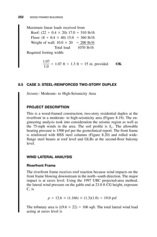 252 WOOD-FRAMED BUILDINGS
Maximum linear loads received from
Roof: (22 ϩ 0.4 ϫ 20) 17.0 ϭ 510 lb/ft
Floor: (8 ϩ 0.4 ϫ 40) 15.0 ϭ 360 lb/ft
Weight of wall: 10.0 ϫ 20 ϭ 200 lb/ft
Total load 1070 lb/ft
Required footing width:
1.07
ϭ 1.07 ft Ͻ 1.3 ft ϭ 15 in. provided OK
1.0
8.5 CASE 3: STEEL-REINFORCED TWO-STORY DUPLEX
Seismic: Moderate- to High-Seismicity Area
PROJECT DESCRIPTION
This is a wood-framed construction, two-story residential duplex at the
riverfront in a moderate- to high-seismicity area (Figure 8.19). The en-
gineering analysis took into consideration the seismic region as well as
the 75-mph winds in the area. The soil proﬁle is SC. The allowable
bearing pressure is 1500 psf per the geotechnical report. The front frame
is reinforced with HSS steel columns (Figure 8.20) and rolled wide-
ﬂange steel beams at roof level and GLBs at the second-ﬂoor balcony
level.
WIND LATERAL ANALYSIS
Riverfront Frame
The riverfront frame receives roof reaction because wind impacts on the
front frame blowing downstream in the north–south direction. The major
impact is at eaves level. Using the 1997 UBC projected-area method,
the lateral wind pressure on the gable end at 23.0 ft CG height, exposure
C, is
p ϭ 12.6 ϫ (1.166) ϫ (1.3)(1.0) ϭ 19.0 psf
The tributary area is (9.6 ϫ 22) ϭ 106 sqft. The total lateral wind load1
–2
acting at eaves level is
 