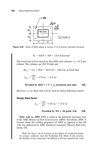 254 WOOD-FRAMED BUILDINGS
Figure 8.20 Detail of HSS tubing in section A of riverfront structural elevation.
H ϭ 0.019 ϫ 106 ϭ 2.0 k horizontalr
The wind load will be shared by four HSS steel columns, i.e., 0.5 k per
column. The columns are 20.0 ft high and
M ϭ 0.5 ϫ 20.0 ϭ 10.0 k-ft ϭ 120 k-in. at fixed basemax
120 3 3
S ϭ ϭ 3.75 in. Ͻ 8.5 in.req.
32
Provided by HSS 7 ؋ 5 ؋ structural steel tube. OK.3
––16
However, a -in.-thick tube will be used for better deﬂection control.1
–4
Design Steel Beam
120 3 3
S ϭ ϭ 5.45 in. Ͻ 13.4 in.req.
22
Provided by W6 ؋ 20 grade A36. OK.
Note: A36 vs. A992 A992 is noted as the preferred structural steel
in the AISC Manual of Steel Construction, LRFD, 3rd edition, 2005. A
concern about the welding properties of A992 as opposed to the old
A36 was addressed by AISC Technical Assistance Director Kurt Gus-
tafson, S.E.
There has been a lot of research on the subject of connection details
for seismic conditions since the Northridge E.Q. Much of this involves
the ductility of the connections. In addition to the base material, the weld
 