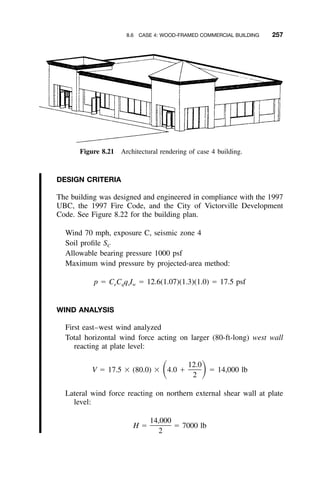 8.6 CASE 4: WOOD-FRAMED COMMERCIAL BUILDING 257
Figure 8.21 Architectural rendering of case 4 building.
DESIGN CRITERIA
The building was designed and engineered in compliance with the 1997
UBC, the 1997 Fire Code, and the City of Victorville Development
Code. See Figure 8.22 for the building plan.
Wind 70 mph, exposure C, seismic zone 4
Soil proﬁle SC
Allowable bearing pressure 1000 psf
Maximum wind pressure by projected-area method:
p ϭ C C q I ϭ 12.6(1.07)(1.3)(1.0) ϭ 17.5 psfe q s w
WIND ANALYSIS
First east–west wind analyzed
Total horizontal wind force acting on larger (80-ft-long) west wall
reacting at plate level:
12.0
V ϭ 17.5 ϫ (80.0) ϫ 4.0 ϩ ϭ 14,000 lbͩ ͪ2
Lateral wind force reacting on northern external shear wall at plate
level:
14,000
H ϭ ϭ 7000 lb
2
 