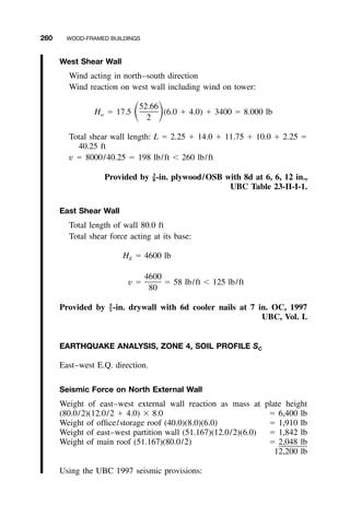 260 WOOD-FRAMED BUILDINGS
West Shear Wall
Wind acting in north–south direction
Wind reaction on west wall including wind on tower:
52.66
H ϭ 17.5 (6.0 ϩ 4.0) ϩ 3400 ϭ 8.000 lbͩ ͪw
2
Total shear wall length: L ϭ 2.25 ϩ 14.0 ϩ 11.75 ϩ 10.0 ϩ 2.25 ϭ
40.25 ft
v ϭ 8000/40.25 ϭ 198 lb/ft Ͻ 260 lb/ft
Provided by -in. plywood/OSB with 8d at 6, 6, 12 in.,3
–8
UBC Table 23-II-I-1.
East Shear Wall
Total length of wall 80.0 ft
Total shear force acting at its base:
H ϭ 4600 lbE
4600
v ϭ ϭ 58 lb/ft Ͻ 125 lb/ft
80
Provided by -in. drywall with 6d cooler nails at 7 in. OC, 19975
–8
UBC, Vol. I.
EARTHQUAKE ANALYSIS, ZONE 4, SOIL PROFILE SC
East–west E.Q. direction.
Seismic Force on North External Wall
Weight of east–west external wall reaction as mass at plate height
(80.0/2)(12.0/2 ϩ 4.0) ϫ 8.0 ϭ 6,400 lb
Weight of ofﬁce/storage roof (40.0)(8.0)(6.0) ϭ 1,910 lb
Weight of east–west partition wall (51.167)(12.0/2)(6.0) ϭ 1,842 lb
Weight of main roof (51.167)(80.0/2) ϭ 2,048 lb
12,200 lb
Using the UBC 1997 seismic provisions:
 