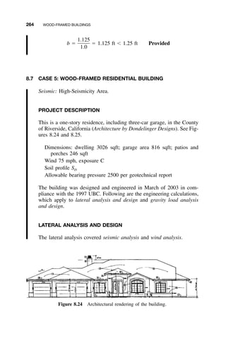 264 WOOD-FRAMED BUILDINGS
Figure 8.24 Architectural rendering of the building.
1.125
b ϭ ϭ 1.125 ft Ͻ 1.25 ft Provided
1.0
8.7 CASE 5: WOOD-FRAMED RESIDENTIAL BUILDING
Seismic: High-Seismicity Area.
PROJECT DESCRIPTION
This is a one-story residence, including three-car garage, in the County
of Riverside, California (Architecture by Dondelinger Designs). See Fig-
ures 8.24 and 8.25.
Dimensions: dwelling 3026 sqft; garage area 816 sqft; patios and
porches 246 sqft
Wind 75 mph, exposure C
Soil proﬁle SD
Allowable bearing pressure 2500 per geotechnical report
The building was designed and engineered in March of 2003 in com-
pliance with the 1997 UBC. Following are the engineering calculations,
which apply to lateral analysis and design and gravity load analysis
and design.
LATERAL ANALYSIS AND DESIGN
The lateral analysis covered seismic analysis and wind analysis.
 