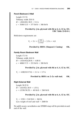 8.7 CASE 5: WOOD-FRAMED RESIDENTIAL BUILDING 269
Porch/Bedroom 2 Wall
Length 13.5 ft
Tributary width 20.0 ft
H ϭ (20.0/82) 20.9 ϭ 5.1 k
v ϭ 5100/13.5 ϭ 377 lb/ft Ͻ 380 lb/ft
Provided by -in. plywood with 8d at 4, 4, 12 in. OC,3
–8
UBC Table 23-II-I-1.
Hold-down requirements are
9.0
V ϭ 5.1 ϫ ϭ 3.5 k Ͻ 4.0ͩ ͪo
13.0
Provided by HD5A (Simpson’s Catalog) OK.
Family Room/Bedroom Wall
Length 17.5 ft
Tributary width 16.0 ft
H ϭ (16.0/82)(20.9) ϭ 4.08 ft
v ϭ 4080/17.5 ϭ 233 lb/ft Ͻ 380 lb/ft
Provided by -in. plywood with 8d at 4, 4, 12 in. OC.3
–8
Vo ϭ 4.08(9.0/17.0) ϭ 2.1 k Ͻ 3.7 k
Provided by HD5A on 2–2x wall stud. OK.
Right External Wall
Length 38.25 ft
H ϭ (6.0/82) 20.9 ϭ 1.53 k
v ϭ (1530/38.25) ϭ 40 lb/ft Ͻ 260 lb/ft
Provided by -in. plywood with 8d at 6, 6, 12 in. OC.3
–8
Vo ϭ 1530 ϫ 9.0/38.0 ϭ 360 lb
Less weight of roof and wall ϭ 2600 lb
No uplift occurs; nevertheless one STHD8 strap will be provided at each
end of the wall.
 