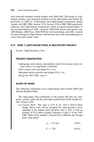 278 WOOD-FRAMED BUILDINGS
steel structural members should comply with AISI-NAS. The design of cold-
formed stainless steel structural members, on the other hand, must follow the
provisions of ASCE 8. Cold-formed steel light-framed construction should
comply with IBC 2006, Section 2210. Section 2210 of IBC 2006 speciﬁcally
addresses steel light-framed construction, which in general should adhere to
the recommendations of AISI—General, AISI-NAS, and in each speciﬁc case
AISI-Header, AISI-Truss, AISI-WSD for wall stud design, and AISI—Lateral
for lateral design for light-framed, cold-formed steel walls and diaphragms to
resist wind and seismic loads.
8.10 CASE 7: LIGHT-GAUGE STEEL IN MULTISTORY PROJECT
Seismic: High-Seismicity Area
PROJECT DESCRIPTION
Light-gauge steel curtains and partition walls for two nine-story con-
crete towers in Long Beach, California
Clear curtain wall stud height 9 ft, 4 in.
Maximum hollow pier/ﬁn stud height 19 ft, 4 in.
Design by 1997 UBC, zone 4
SCOPE OF WORK
The following calculations cover Light-Gauge Steel Curtain Walls and
Internal Partition Walls
The light-gauge steel components in the project fall into two cate-
gories: curtain walls and ﬁns and other architectural (LGS) fac¸ade fea-
tures (Figure 8.28):
(a) Curtain Walls The span is 9.33 ft for 10.0 ft ﬂoor-to-ﬂoor
height. These walls will be designed for wind pressures corre-
sponding to the highest ﬂoor elevation, that is, LVL 9 with an
average of 93 ft above ground. Exposure is type C of the 1997
UBC, Table 16-G, method 1, Normal Force Method, and 70 mph
basic wind speed:
q ϭ 12.6 psf (16-F)s
C ϭ 1.58 (16-G)e
 