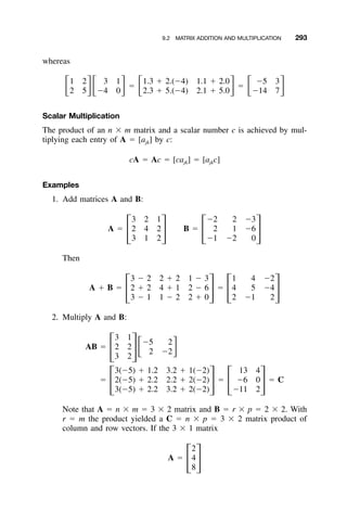 9.2 MATRIX ADDITION AND MULTIPLICATION 293
whereas
1 2 3 1 1.3 ϩ 2.(Ϫ4) 1.1 ϩ 2.0 Ϫ5 3
ϭ ϭͫ ͬͫ ͬ ͫ ͬ ͫ ͬ2 5 Ϫ4 0 2.3 ϩ 5.(Ϫ4) 2.1 ϩ 5.0 Ϫ14 7
Scalar Multiplication
The product of an n ϫ m matrix and a scalar number c is achieved by mul-
tiplying each entry of A ϭ [ajk] by c:
cA ϭ Ac ϭ [ca ] ϭ [a c]jk jk
Examples
1. Add matrices A and B:
3 2 1 Ϫ2 2 Ϫ3
A ϭ 2 4 2 B ϭ 2 1 Ϫ6
΄ ΅ ΄ ΅3 1 2 Ϫ1 Ϫ2 0
Then
3 Ϫ 2 2 ϩ 2 1 Ϫ 3 1 4 Ϫ2
A ϩ B ϭ 2 ϩ 2 4 ϩ 1 2 Ϫ 6 ϭ 4 5 Ϫ4
΄ ΅ ΄ ΅3 Ϫ 1 1 Ϫ 2 2 ϩ 0 2 Ϫ1 2
2. Multiply A and B:
3 1
Ϫ5 2
AB ϭ 2 2 ͫ ͬ2 Ϫ2΄ ΅3 2
3(Ϫ5) ϩ 1.2 3.2 ϩ 1(Ϫ2) 13 4
ϭ 2(Ϫ5) ϩ 2.2 2.2 ϩ 2(Ϫ2) ϭ Ϫ6 0 ϭ C
΄ ΅ ΄ ΅3(Ϫ5) ϩ 2.2 3.2 ϩ 2(Ϫ2) Ϫ11 2
Note that A ϭ n ϫ m ϭ 3 ϫ 2 matrix and B ϭ r ϫ p ϭ 2 ϫ 2. With
r ϭ m the product yielded a C ϭ n ϫ p ϭ 3 ϫ 2 matrix product of
column and row vectors. If the 3 ϫ 1 matrix
2
A ϭ 4
΄ ΅8
 
