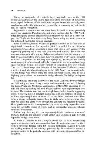 16 OVERVIEW
During an earthquake of relatively large magnitude, such as the 1994
Northridge earthquake, the several-feet-long lateral movement of the ground
tends to pull the beams off the inadequate support. Worse, the vertical ground
acceleration makes the structure weightless, thus overcoming any attempt to
rely on friction connection.
Regrettably, a moratorium has never been declared on these potentially
dangerous structures. Paradoxically, just a few months after the 1994 North-
ridge earthquake another precast parking structure was built at a sister cam-
pus, the California State University Long Beach, using the same system as
the collapsed Northridge parking structure.
Some California freeway bridges are perfect examples of ill-fated uses of
dry-jointed connections. An expansion joint is provided for the otherwise
continuous bridge deck, separating a main span into a short cantilever (the
supporting portion) and a long span (the supported portion). The main span
rests on a few-inch-wide seating. When an earthquake hits, it causes several
feet of measured lateral movement between adjacent or dry-joint connected
structural components. As the long span springs up, its support, the initially
continuous system breaks and suddenly converts into one short and one large
span cantilever element no longer capable of supporting their own weight.
The I-14/I-5 interchange near the town of San Fernando, California, crushed
a motorist to death when it collapsed in the 1971 San Fernando earthquake.
Yet the bridge was rebuilt using the same structural system, only to kill a
highway patrol ofﬁcer that was on the bridge when the Northridge earthquake
hit.
It is estimated that more than 90% of the major California freeway bridges
are built using the same faulty concept and construction method. Following
the Loma Prieta and Northridge earthquakes, CALTRANS attempted to ret-
roﬁt the joints by locking the two bridge segments with high-strength steel
tendons. The tendons were inserted through holes drilled into the supporting
joints. However, the soft concrete matrix has a Brinell hardness of about 10
with the high-strength steel at about 100 on the Brinell hardness scale. Thus,
when a strong earthquake occurs, there is likely to be a cheese-cutter effect
that will cause the cable to cut through the concrete and separate the joints.
Once good construction is compromised, it seems virtually impossible to re-
verse the inevitable course of events, such as earthquakes exposing inherent
structural weaknesses.
Is there any other way to create expansion joints in continuous structures?
Perhaps doubling the columns would create safer expansion gaps between
separable bridge components.
4. When a Structure Is Too Strong to Break Up A solid, several-story
apartment structure built as a monolithic box of cast-in-place concrete tilted
without structural damage in the 1964 Niigata earthquake in Japan. Evidently
the rocking motion of the building, generated by the earthquake, created a
pumping action to the partially saturated soil, increasing its potential for liq-
uefaction.
 