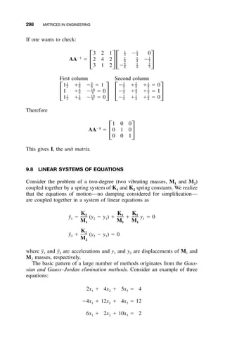 298 MATRICES IN ENGINEERING
If one wants to check:
1 1
– –3 2 1 Ϫ 02 4
Ϫ1 1 1 1
– – –AA ϭ 2 4 2 Ϫ6 4 3
΄ ΅΄ ΅5 1 2
– – –3 1 2 Ϫ6 4 3
First column Second column
1 2 5 3 2 1
– – – – – –1 ϩ Ϫ ϭ 1 Ϫ ϩ ϩ ϭ 02 6 6 4 4 4
4 10 2 4 2
– –– – – –1 ϩ Ϫ ϭ 0 Ϫ ϩ ϩ ϭ 16 6 4 4 4
΄ ΅ ΄ ΅1 1 10 3 1 2
– – –– – – –1 ϩ Ϫ ϭ 0 Ϫ ϩ ϩ ϭ 02 6 6 4 4 4
Therefore
1 0 0
Ϫ1
AA ϭ 0 1 0
΄ ΅0 0 1
This gives I, the unit matrix.
9.8 LINEAR SYSTEMS OF EQUATIONS
Consider the problem of a two-degree (two vibrating masses, M1 and M2)
coupled together by a spring system of K1 and K2 spring constants. We realize
that the equations of motion—no damping considered for simpliﬁcation—
are coupled together in a system of linear equations as
K K K2 1 1
¨y Ϫ (y Ϫ y ) ϩ ϩ y ϭ 01 2 1 1
M M M1 1 1
K2
¨y ϩ (y Ϫ y ) ϭ 02 2 1
M2
where y¨1 and y¨2 are accelerations and y1 and y2 are displacements of M1 and
M2 masses, respectively.
The basic pattern of a large number of methods originates from the Gaus-
sian and Gauss–Jordan elimination methods. Consider an example of three
equations:
2x ϩ 4x ϩ 5x ϭ 41 2 3
Ϫ4x ϩ 12x ϩ 4x ϭ 121 2 3
6x ϩ 2x ϩ 10x ϭ 21 2 3
 