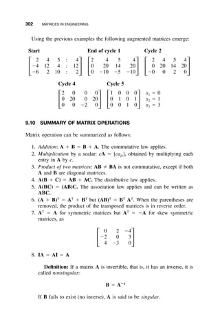 302 MATRICES IN ENGINEERING
Using the previous examples the following augmented matrices emerge:
Start End of cycle 1 Cycle 2
2 4 5 Ϻ 4 2 4 5 4 2 4 5 4
Ϫ4 12 4 Ϻ 12 0 20 14 20 0 20 14 20
΄ ΅ ΄ ΅ ΄ ΅Ϫ6 2 10 Ϻ 2 0 Ϫ10 Ϫ5 Ϫ10 Ϫ0 0 2 0
Cycle 4 Cycle 5
2 0 0 0 1 0 0 0 x ϭ 01
0 20 0 20 0 1 0 1 x ϭ 12
΄ ΅ ΄ ΅0 0 Ϫ2 0 0 0 1 0 x ϭ 33
9.10 SUMMARY OF MATRIX OPERATIONS
Matrix operation can be summarized as follows:
1. Addition: A ϩ B ϭ B ϩ A. The commutative law applies.
2. Multiplication by a scalar: cA ϭ [cajk], obtained by multiplying each
entry in A by c.
3. Product of two matrices: AB BA is not commutative, except if both
A and B are diagonal matrices.
4. A(B ϩ C) ϭ AB ϩ AC. The distributive law applies.
5. A(BC) ϭ (AB)C. The association law applies and can be written as
ABC.
6. (A ϩ B)T
ϭ AT
ϩ BT
but (AB)T
ϭ BT
AT
. When the parentheses are
removed, the product of the transposed matrices is in reverse order.
7. AT
ϭ A for symmetric matrices but AT
ϭ ϪA for skew symmetric
matrices, as
0 2 Ϫ4
Ϫ2 0 3
΄ ΅4 Ϫ3 0
8. IA ϭ AI ϭ A
Deﬁnition: If a matrix A is invertible, that is, it has an inverse, it is
called nonsingular:
؊1
B ϭ A
If B fails to exist (no inverse), A is said to be singular.
 