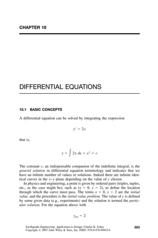 303
CHAPTER 10
DIFFERENTIAL EQUATIONS
10.1 BASIC CONCEPTS
A differential equation can be solved by integrating the expression
yЈ ϭ 2x
that is,
2
y ϭ ͵2x dx ϭ x ϩ c
The constant c, an indispensable companion of the indeﬁnite integral, is the
general solution in differential equation terminology and indicates that we
have an inﬁnite number of values or solutions. Indeed there are inﬁnite iden-
tical curves in the x–y plane depending on the value of c chosen.
In physics and engineering, a point is given by ordered pairs (triples, tuples,
etc., as the case might be), such as (x ϭ 0, y ϭ 2), to deﬁne the location
through which the curve must pass. The terms x ϭ 0, y ϭ 2 are the initial
value, and the procedure is the initial value problem. The value of c is deﬁned
by some given data (e.g., experiments) and the solution is termed the partic-
ular solution. For the equation above with
y ϭ 2(0)
Earthquake Engineering: Application to Design. Charles K. Erdey
Copyright  2007 John Wiley & Sons, Inc. ISBN: 978-0-470-04843-6
 