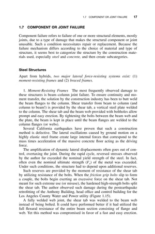 1.7 COMPONENT OR JOINT FAILURE 17
1.7 COMPONENT OR JOINT FAILURE
Component failure refers to failure of one or more structural elements, mostly
joints, due to a type of damage that makes the structural component or joint
unusable. Such a condition necessitates repair or replacement. Because the
failure mechanism differs according to the choice of material and type of
structure, it seems best to categorize the structure by the construction mate-
rials used, especially steel and concrete, and then create subcategories.
Steel Structures
Apart from hybrids, two major lateral force-resisting systems exist: (1)
moment-resisting frames and (2) braced frames.
1. Moment-Resisting Frames The most frequently observed damage to
these structures is beam–column joint failure. To ensure continuity and mo-
ment transfer, the solution by the construction industry has been to butt weld
the beam ﬂanges to the column. Shear transfer from beam to column (and
column to beam!) is provided by the shear tab, a vertical steel plate welded
to the column. The shear tab and the beam web provided with boltholes allow
prompt and easy erection. By tightening the bolts between the beam web and
the plate, the beam is kept in place until the beam ﬂanges are welded to the
column ﬂanges (or webs).
Several California earthquakes have proven that such a construction
method is defective. The lateral oscillations caused by ground motion on a
highly elastic steel frame create large internal forces that correspond to the
mass times acceleration of the massive concrete ﬂoor acting as the driving
force.
The ampliﬁcation of dynamic lateral displacements often goes out of con-
trol, overtaxing the joint. During the rapid cycle, reversed stresses observed
by the author far exceeded the nominal yield strength of the steel. In fact,
often even the nominal ultimate strength (Fu) of the metal was exceeded.
Under such conditions, the structure had to depend upon additional reserves.
Such reserves are provided by the moment of resistance of the shear tab
by utilizing resistance of the bolts. When the friction grip bolts slip to form
a couple, the bolts begin exerting an excessive force on the shear tab. Not
meant for such extreme use (or misuse), the hardened high-strength bolts split
the shear tab. The author observed such damage during the postearthquake
retroﬁtting of the Anthony Building, head ofﬁce and control building for the
Los Angeles County Water and Power utility (Figure 1.15).
A fully welded web joint, the shear tab was welded to the beam web
instead of being bolted. It could have performed better if it had utilized the
full ﬂexural resistance of the entire beam section consisting of ﬂange and
web. Yet this method was compromised in favor of a fast and easy erection.
 