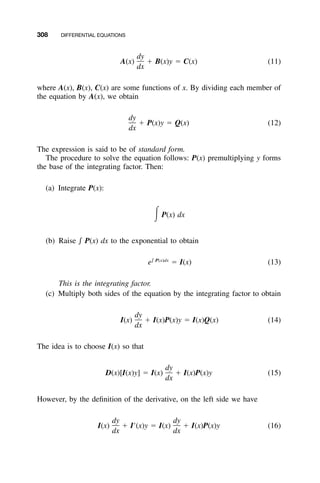 308 DIFFERENTIAL EQUATIONS
dy
A(x) ϩ B(x)y ϭ C(x) (11)
dx
where A(x), B(x), C(x) are some functions of x. By dividing each member of
the equation by A(x), we obtain
dy
ϩ P(x)y ϭ Q(x) (12)
dx
The expression is said to be of standard form.
The procedure to solve the equation follows: P(x) premultiplying y forms
the base of the integrating factor. Then:
(a) Integrate P(x):
͵P(x) dx
(b) Raise ͐ P(x) dx to the exponential to obtain
͐ P(x)dx
e ϭ I(x) (13)
This is the integrating factor.
(c) Multiply both sides of the equation by the integrating factor to obtain
dy
I(x) ϩ I(x)P(x)y ϭ I(x)Q(x) (14)
dx
The idea is to choose I(x) so that
dy
D(x)[I(x)y] ϭ I(x) ϩ I(x)P(x)y (15)
dx
However, by the deﬁnition of the derivative, on the left side we have
dy dy
I(x) ϩ IЈ(x)y ϭ I(x) ϩ I(x)P(x)y (16)
dx dx
 