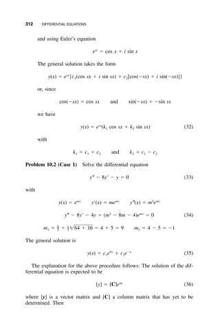 312 DIFFERENTIAL EQUATIONS
and using Euler’s equation
ix
e ϭ cos x ϩ i sin x
The general solution takes the form
rx
y(x) ϭ e {c (cos sx ϩ i sin sx) ϩ c [cos(Ϫsx) ϩ i sin(Ϫsx)]}1 2
or, since
cos(Ϫsx) ϭ cos sx and sin(Ϫsx) ϭ Ϫsin sx
we have
rx
y(x) ϭ e (k cos sx ϩ k sin sx) (32)1 2
with
k ϭ c ϩ c and k ϭ c Ϫ c1 1 2 2 1 2
Problem 10.2 (Case 1) Solve the differential equation
y؆ Ϫ 8yЈ Ϫ y ϭ 0 (33)
with
mx mx 2 mx
y(x) ϭ e yЈ(x) ϭ me y؆(x) ϭ m e
2 mx
y؆ Ϫ 8yЈ Ϫ 4y ϭ (m Ϫ 8m Ϫ 4)e ϭ 0 (34)
8 1
– –m ϭ ϩ ͙64 ϩ 16 ϭ 4 ϩ 5 ϭ 9 m ϭ 4 Ϫ 5 ϭ Ϫ11 2 2 2
The general solution is
9x Ϫx
y(x) ϭ c e ϩ c e (35)1 2
The explanation for the above procedure follows: The solution of the dif-
ferential equation is expected to be
␻t
[y] ϭ [C]e (36)
where [y] is a vector matrix and [C] a column matrix that has yet to be
determined. Then
 