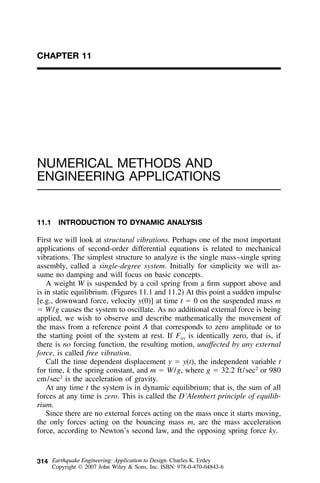 314
CHAPTER 11
NUMERICAL METHODS AND
ENGINEERING APPLICATIONS
11.1 INTRODUCTION TO DYNAMIC ANALYSIS
First we will look at structural vibrations. Perhaps one of the most important
applications of second-order differential equations is related to mechanical
vibrations. The simplest structure to analyze is the single mass–single spring
assembly, called a single-degree system. Initially for simplicity we will as-
sume no damping and will focus on basic concepts.
A weight W is suspended by a coil spring from a ﬁrm support above and
is in static equilibrium. (Figures 11.1 and 11.2) At this point a sudden impulse
[e.g., downward force, velocity y(0)] at time t ϭ 0 on the suspended mass m
ϭ W/g causes the system to oscillate. As no additional external force is being
applied, we wish to observe and describe mathematically the movement of
the mass from a reference point A that corresponds to zero amplitude or to
the starting point of the system at rest. If F(t) is identically zero, that is, if
there is no forcing function, the resulting motion, unaffected by any external
force, is called free vibration.
Call the time dependent displacement y ϭ y(t), the independent variable t
for time, k the spring constant, and m ϭ W/g, where g ϭ 32.2 ft/sec2
or 980
cm/sec2
is the acceleration of gravity.
At any time t the system is in dynamic equilibrium; that is, the sum of all
forces at any time is zero. This is called the D’Alembert principle of equilib-
rium.
Since there are no external forces acting on the mass once it starts moving,
the only forces acting on the bouncing mass m, are the mass acceleration
force, according to Newton’s second law, and the opposing spring force ky.
Earthquake Engineering: Application to Design. Charles K. Erdey
Copyright  2007 John Wiley & Sons, Inc. ISBN: 978-0-470-04843-6
 