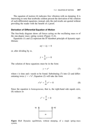 11.2 EQUATION OF MOTION 317
Figure 11.4 Dynamic equilibrium, without damping, of a single spring–mass
system.
The equation of motion (4) indicates free vibration with no damping. It is
interesting to note that textbooks seldom present the derivation of the solution
of such differential equations; instead, only the end results are quoted without
providing the reader with the beneﬁt of a proof.
Derivation of Differential Equation of Motion
The free-body diagram shows all forces acting on the oscillating mass m of
the one-degree mass–spring system (Figure 11.4).
Equations (1) and (2) represent the D’Alembert principle of dynamic equi-
librium:
m¨y ϩ ky ϭ 0
or, after dividing by m,
k
¨y ϩ y ϭ 0
m
The solution of these equations must be in the form
rt
y ϭ e (7)
where t is time and r needs to be found. Substituting (7) into (2) and differ-
entiating twice y¨ ϭ r2
ert
, Equation (2) will take the form
k2 rt rt
r e ϩ e ϭ 0 (8)
m
Since the equation is homogeneous, that is, the right-hand side equals zero,
(8) reduces to
k2
r ϩ ϭ 0 (9)
m
 