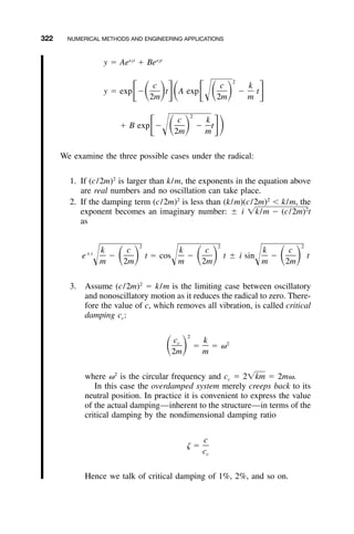 322 NUMERICAL METHODS AND ENGINEERING APPLICATIONS
s t s t1 2
y ϭ Ae ϩ Be
2
c c k
y ϭ exp Ϫ t A exp Ϫ tͫ ͩ ͪͬͩ ͫ ͩ ͪ ͬΊ2m 2m m
2
c k
ϩ B exp Ϫ Ϫ tͫ ͩ ͪ ͬͪΊ 2m m
We examine the three possible cases under the radical:
1. If (c/2m)2
is larger than k/m, the exponents in the equation above
are real numbers and no oscillation can take place.
2. If the damping term (c/2m)2
is less than (k/m)(c/2m)2
Ͻ k/m, the
exponent becomes an imaginary number: ‫ע‬ i t2
͙k/m Ϫ (c/2m)
as
2 2 2
k c k c k c‫ע‬i
e Ϫ t ϭ cos Ϫ t ‫ע‬ i sin Ϫ tͩ ͪ ͩ ͪ ͩ ͪΊ Ί Ίm 2m m 2m m 2m
3. Assume (c/2m)2
ϭ k/m is the limiting case between oscillatory
and nonoscillatory motion as it reduces the radical to zero. There-
fore the value of c, which removes all vibration, is called critical
damping cc:
2
c kc 2
ϭ ϭ ␻ͩ ͪ2m m
where ␻2
is the circular frequency and cc ϭ 2 ϭ 2m␻.͙km
In this case the overdamped system merely creeps back to its
neutral position. In practice it is convenient to express the value
of the actual damping—inherent to the structure—in terms of the
critical damping by the nondimensional damping ratio
c
␨ ϭ
cc
Hence we talk of critical damping of 1%, 2%, and so on.
 
