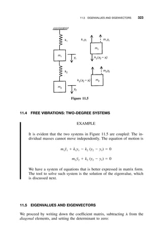 11.5 EIGENVALUES AND EIGENVECTORS 323
Figure 11.5
11.4 FREE VIBRATIONS: TWO-DEGREE SYSTEMS
EXAMPLE
It is evident that the two systems in Figure 11.5 are coupled: The in-
dividual masses cannot move independently. The equation of motion is
m ¨y ϩ k y Ϫ k (y Ϫ y ) ϭ 01 1 1 1 2 2 1
m ¨y ϩ k (y Ϫ y ) ϭ 02 2 2 2 1
We have a system of equations that is better expressed in matrix form.
The tool to solve such system is the solution of the eigenvalue, which
is discussed next.
11.5 EIGENVALUES AND EIGENVECTORS
We proceed by writing down the coefﬁcient matrix, subtracting ␭ from the
diagonal elements, and setting the determinant to zero:
 