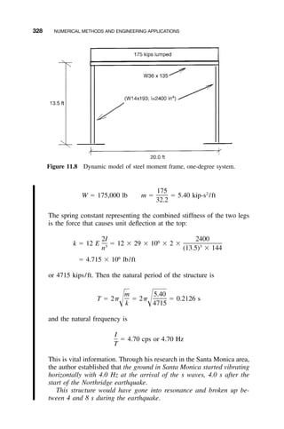 328 NUMERICAL METHODS AND ENGINEERING APPLICATIONS
Figure 11.8 Dynamic model of steel moment frame, one-degree system.
175 2
W ϭ 175,000 lb m ϭ ϭ 5.40 kip-s /ft
32.2
The spring constant representing the combined stiffness of the two legs
is the force that causes unit deﬂection at the top:
2I 24006
k ϭ 12 E ϭ 12 ϫ 29 ϫ 10 ϫ 2 ϫ3 3
n (13.5) ϫ 144
6
ϭ 4.715 ϫ 10 lb/ft
or 4715 kips/ft. Then the natural period of the structure is
m 5.40
T ϭ 2␲ ϭ 2␲ ϭ 0.2126 sΊ Ίk 4715
and the natural frequency is
I
ϭ 4.70 cps or 4.70 Hz
T
This is vital information. Through his research in the Santa Monica area,
the author established that the ground in Santa Monica started vibrating
horizontally with 4.0 Hz at the arrival of the s waves, 4.0 s after the
start of the Northridge earthquake.
This structure would have gone into resonance and broken up be-
tween 4 and 8 s during the earthquake.
 