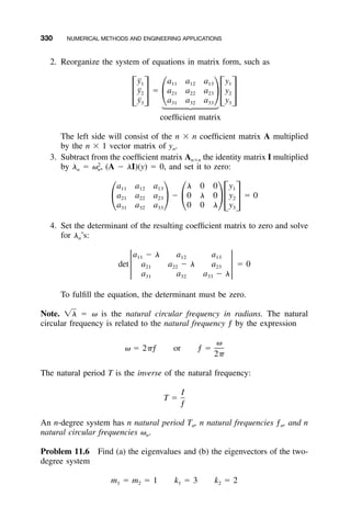 330 NUMERICAL METHODS AND ENGINEERING APPLICATIONS
2. Reorganize the system of equations in matrix form, such as
¨y a a a y1 11 12 13 1
¨y ϭ a a a y2 21 22 23 2
΄ ΅ ΂ ΃΄ ΅¨y a a a y3 31 32 33 3
coefﬁcient matrix
The left side will consist of the n ϫ n coefﬁcient matrix A multiplied
by the n ϫ 1 vector matrix of yn.
3. Subtract from the coefﬁcient matrix Anϫn the identity matrix I multiplied
by ␭n ϭ (A Ϫ ␭I)(y) ϭ 0, and set it to zero:2
␻ ,n
a a a ␭ 0 0 y11 12 13 1
a a a Ϫ 0 ␭ 0 y ϭ 021 22 23 2
΂ ΃ ΂ ΃΄ ΅a a a 0 0 ␭ y31 32 33 3
4. Set the determinant of the resulting coefﬁcient matrix to zero and solve
for ␭n’s:
a Ϫ ␭ a a11 12 13
det a a Ϫ ␭ a ϭ 021 22 23
Έ Έa a a Ϫ ␭31 32 33
To fulﬁll the equation, the determinant must be zero.
Note. ϭ ␻ is the natural circular frequency in radians. The natural͙␭
circular frequency is related to the natural frequency ƒ by the expression
␻
␻ ϭ 2␲ƒ or ƒ ϭ
2␲
The natural period T is the inverse of the natural frequency:
I
T ϭ
ƒ
An n-degree system has n natural period Tn, n natural frequencies ƒn, and n
natural circular frequencies ␻n.
Problem 11.6 Find (a) the eigenvalues and (b) the eigenvectors of the two-
degree system
m ϭ m ϭ 1 k ϭ 3 k ϭ 21 2 1 2
 
