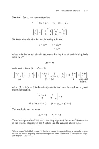 11.7 THREE-DEGREE SYSTEMS 331
Solution Set up the system equations:
¨y ϭ Ϫ5y ϩ 2y ¨y ϭ 2y Ϫ 2y1 1 2 2 1 2
A
¨y Ϫ5 2 y ¨y1 1 1
ϭ ϭͫ ͬ ͫ ͬͫ ͬ ͫ ͬ¨y 2 Ϫ2 y ¨y2 2 2
We know that vibration has the following solution:
␻t 2 ␻t
y ϭ xe ¨y ϭ ␻ e
␪t
ϭ Ae
where ␻ is the natural circular frequency. Letting ␭ ϭ ␻2
and dividing both
sides by e␻t
,
Ax ϭ ␭x
or, in matrix form (A Ϫ ␭I)x ϭ 0,
Ϫ5 2 ␭ 0 Ϫ5 Ϫ ␭ 2 x 1 0 ␭ 01
Ϫ x ϭ ϭ 0 ϭͫͫ ͬ ͫ ͬ ͬ ͫ ͬͫ ͬ ͫ ͬ ͫ ͬ2 Ϫ2 0 ␭ 2 Ϫ2 Ϫ ␭ x 0 1 0 ␭2
Ax (A Ϫ ␭I) I diagonal
matrix
where (A Ϫ ␭I)x ϭ 0 is the identity matrix that must be used to carry out
matrix subtraction.
Ϫ5 Ϫ ␭ 2
ϭ 0ͯ ͯ2 Ϫ2 Ϫ ␭
2
␭ ϩ 7␭ ϩ 6 ϭ 0 (␭ ϩ 1)(␭ ϩ 6) ϭ 0
This results in the two roots
␭ ϭ Ϫ1 ␭ ϭ Ϫ 61 2
These are eigenvalues* and we claim they represent the natural frequencies
of the system. Plugging in the ␭ values into the equation above yields
*Eigen means ‘‘individual property’’; that is, it cannot be separated from a particular system,
such as the natural frequency and the time-dependent mode of vibration of the deﬂected shape.
(See Figures 11.10–11.12.)
 