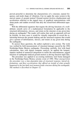 11.9 DRIVING FUNCTION (Ft): SEISMIC GROUND MOTION AS Ft 335
proved powerful to determine the characteristics of a structure, natural fre-
quency, and mode shape of vibrations. Can we apply the same system to the
uneven nature of ground motion? Ground motion involves displacement and
acceleration reﬂected in the jagged trace of graphical representations with
sharp peaks and sudden reversals that defy the closed-form differential equa-
tions.
Will the differential equations that require the driving functions of a well-
deﬁned, smooth curve of a mathematical formulation be applicable to the
structural deformations, stresses, and strain on the structure at any given time
during an earthquake? The reader will realize that such an approach will not
be feasible. In most cases it would be virtually impossible to reveal the re-
lationship between the ground shaking and the structural response that would
give a picture of deformations, stresses, and strains at any given time during
the earthquake.
To answer these questions, the author explored a new avenue. The work
was veriﬁed by ﬁeld measurements of structural damage caused by the 1994
Northridge/Santa Monica earthquake. Proceeding carefully, ﬁrst with hand
calculations, then with digital computer analysis, he applied the lumped-
impulse method of numerical integration to tackle the noncontinuous, jagged
function of earthquake-induced ground motion as driving function input data.
The procedure was applied to an existing multistory steel frame damaged
in the Northridge/Santa Monica seismic event of 1994. What emerged from
the procedure was a time-dependent data of structural response, lateral de-
formations, and ﬂoor accelerations that offered an insight of what actually
happened to the just built steel moment frame structure during the earthquake.
The method is described in Chapter 12.
 