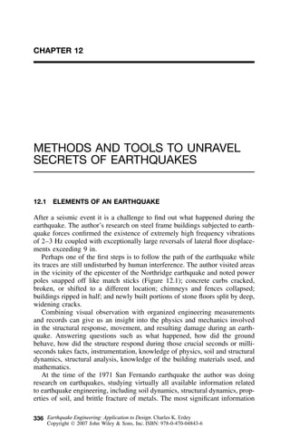 336
CHAPTER 12
METHODS AND TOOLS TO UNRAVEL
SECRETS OF EARTHQUAKES
12.1 ELEMENTS OF AN EARTHQUAKE
After a seismic event it is a challenge to ﬁnd out what happened during the
earthquake. The author’s research on steel frame buildings subjected to earth-
quake forces conﬁrmed the existence of extremely high frequency vibrations
of 2–3 Hz coupled with exceptionally large reversals of lateral ﬂoor displace-
ments exceeding 9 in.
Perhaps one of the ﬁrst steps is to follow the path of the earthquake while
its traces are still undisturbed by human interference. The author visited areas
in the vicinity of the epicenter of the Northridge earthquake and noted power
poles snapped off like match sticks (Figure 12.1); concrete curbs cracked,
broken, or shifted to a different location; chimneys and fences collapsed;
buildings ripped in half; and newly built portions of stone ﬂoors split by deep,
widening cracks.
Combining visual observation with organized engineering measurements
and records can give us an insight into the physics and mechanics involved
in the structural response, movement, and resulting damage during an earth-
quake. Answering questions such as what happened, how did the ground
behave, how did the structure respond during those crucial seconds or milli-
seconds takes facts, instrumentation, knowledge of physics, soil and structural
dynamics, structural analysis, knowledge of the building materials used, and
mathematics.
At the time of the 1971 San Fernando earthquake the author was doing
research on earthquakes, studying virtually all available information related
to earthquake engineering, including soil dynamics, structural dynamics, prop-
erties of soil, and brittle fracture of metals. The most signiﬁcant information
Earthquake Engineering: Application to Design. Charles K. Erdey
Copyright  2007 John Wiley & Sons, Inc. ISBN: 978-0-470-04843-6
 