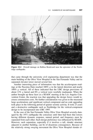 12.1 ELEMENTS OF AN EARTHQUAKE 337
Figure 12.1 Overall damage on Balboa Boulevard near the epicenter of the North-
ridge earthquake.
that came through the university civil engineering department was that the
main building of the Olive View Hospital in the San Fernando Valley and its
separated elevator tower moved several feet.
Another interesting piece of information was that the accelerogram read-
ings at the Pacoima Dam reached 100% g in the lateral direction and nearly
100% g vertical. All of these indicated that the UBC design provisions of
about 13% g lateral and 0% g vertical were woefully inadequate. When the
author brought up these facts at a SEAOC meeting at the Los Angeles Con-
vention Center, the reaction was that upgrading the design forces would in-
crease construction costs. No further consideration was given to the measured
large accelerations and signiﬁcant vertical component and no code upgrading
took place in the following period of quieter seismic activity. It took 23 years
and a destructive earthquake such as Northridge for the vertical-component
design to be incorporated into UBC 1997.
In the case of the San Fernando Valley Olive View Hospital severely dam-
aged by the 1971 earthquake the consensus until then had been that towers
having different dynamic response, natural period, and frequency must be
separated from each other. Such design preference was inﬂuenced by SEAOC.
However, such separation, especially if it involves a tall, slender structure
adjacent to another building, can be of disastrous consequences. Because of
the relatively strong swaying movement the Olive View Hospital slender el-
 