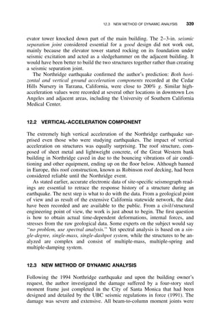 12.3 NEW METHOD OF DYNAMIC ANALYSIS 339
evator tower knocked down part of the main building. The 2–3-in. seismic
separation joint considered essential for a good design did not work out,
mainly because the elevator tower started rocking on its foundation under
seismic excitation and acted as a sledgehammer on the adjacent building. It
would have been better to build the two structures together rather than creating
a seismic separation joint.
The Northridge earthquake conﬁrmed the author’s prediction: Both hori-
zontal and vertical ground acceleration components recorded at the Cedar
Hills Nursery in Tarzana, California, were close to 200% g. Similar high-
acceleration values were recorded at several other locations in downtown Los
Angeles and adjacent areas, including the University of Southern California
Medical Center.
12.2 VERTICAL-ACCELERATION COMPONENT
The extremely high vertical acceleration of the Northridge earthquake sur-
prised even those who were studying earthquakes. The impact of vertical
acceleration on structures was equally surprising. The roof structure, com-
posed of sheet metal and lightweight concrete, of the Great Western bank
building in Northridge caved in due to the bouncing vibrations of air condi-
tioning and other equipment, ending up on the ﬂoor below. Although banned
in Europe, this roof construction, known as Robinson roof decking, had been
considered reliable until the Northridge event.
As stated earlier, accurate electronic data of site-speciﬁc seismograph read-
ings are essential to retrace the response history of a structure during an
earthquake. The next step is what to do with the data. From a geological point
of view and as result of the extensive California statewide network, the data
have been recorded and are available to the public. From a civil/structural
engineering point of view, the work is just about to begin. The ﬁrst question
is how to obtain actual time-dependent deformations, internal forces, and
stresses from the raw geological data. Some experts on the subject would say
‘‘no problem, use spectral analysis.’’ Yet spectral analysis is based on a sin-
gle-degree, single-mass, single-dashpot system, while the structures to be an-
alyzed are complex and consist of multiple-mass, multiple-spring and
multiple-damping system.
12.3 NEW METHOD OF DYNAMIC ANALYSIS
Following the 1994 Northridge earthquake and upon the building owner’s
request, the author investigated the damage suffered by a four-story steel
moment frame just completed in the City of Santa Monica that had been
designed and detailed by the UBC seismic regulations in force (1991). The
damage was severe and extensive. All beam-to-column moment joints were
 
