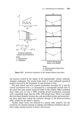 12.4 BACKGROUND OF RESEARCH 341
y
∆t
s–1 s+1s
(a)
s–1 s+1s
(b)
t
t
∆t ∆t
y
(s+1)
= y
(s)
+ yAV ∆t
Numerical integration–
lumped-impulse procedure
Notes:
y = displacement
s = timestation
Notes:
k = spring constant of given story
m = floor mass
Dynamic spring-mass
system of the SMRSF
+ y(s)
∆tyAV =
y(s)
– y
(s–1)
∆t
• •
y
•
••
k2
k1
m1
k3
m2
k4
m3
m4
Figure 12.3 Numerical integration of the lumped-impulse procedure.
ing function created by the impact of the unpredictable, violent, randomly
changing earthquake. The system keeps track of each earthquake-generated
impulse received by the foundation at each fraction of time.
The peak lateral east–west ground acceleration exceeded 0.9 g and the
vertical acceleration 0.41 g as measured by a seismograph located close to
the actual four-story project analyzed further in this chapter. When combined
these values give us over a 100% resulting ground acceleration associated
with a magnitude larger than the UBC 1994 design force. There is no doubt
that such large disparity between the code-prescribed seismic and actual driv-
ing force must have caused the extensive damage to the beam-to-column
joints veriﬁed by the author’s analysis.
Another major factor, not reﬂected in a purely static analysis, was the
sensitivity of a framed structure to undergo self-inﬂicted oscillations that cre-
ated a large internal reaction of forces and stresses.3
 