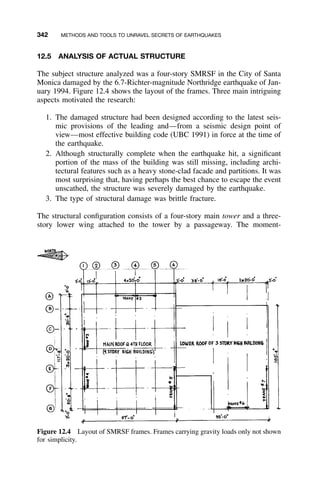 342 METHODS AND TOOLS TO UNRAVEL SECRETS OF EARTHQUAKES
Figure 12.4 Layout of SMRSF frames. Frames carrying gravity loads only not shown
for simplicity.
12.5 ANALYSIS OF ACTUAL STRUCTURE
The subject structure analyzed was a four-story SMRSF in the City of Santa
Monica damaged by the 6.7-Richter-magnitude Northridge earthquake of Jan-
uary 1994. Figure 12.4 shows the layout of the frames. Three main intriguing
aspects motivated the research:
1. The damaged structure had been designed according to the latest seis-
mic provisions of the leading and—from a seismic design point of
view—most effective building code (UBC 1991) in force at the time of
the earthquake.
2. Although structurally complete when the earthquake hit, a signiﬁcant
portion of the mass of the building was still missing, including archi-
tectural features such as a heavy stone-clad facade and partitions. It was
most surprising that, having perhaps the best chance to escape the event
unscathed, the structure was severely damaged by the earthquake.
3. The type of structural damage was brittle fracture.
The structural conﬁguration consists of a four-story main tower and a three-
story lower wing attached to the tower by a passageway. The moment-
 