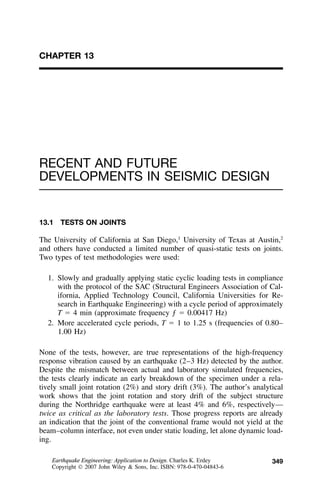 349
CHAPTER 13
RECENT AND FUTURE
DEVELOPMENTS IN SEISMIC DESIGN
13.1 TESTS ON JOINTS
The University of California at San Diego,1
University of Texas at Austin,2
and others have conducted a limited number of quasi-static tests on joints.
Two types of test methodologies were used:
1. Slowly and gradually applying static cyclic loading tests in compliance
with the protocol of the SAC (Structural Engineers Association of Cal-
ifornia, Applied Technology Council, California Universities for Re-
search in Earthquake Engineering) with a cycle period of approximately
T ϭ 4 min (approximate frequency ƒ ϭ 0.00417 Hz)
2. More accelerated cycle periods, T ϭ 1 to 1.25 s (frequencies of 0.80–
1.00 Hz)
None of the tests, however, are true representations of the high-frequency
response vibration caused by an earthquake (2–3 Hz) detected by the author.
Despite the mismatch between actual and laboratory simulated frequencies,
the tests clearly indicate an early breakdown of the specimen under a rela-
tively small joint rotation (2%) and story drift (3%). The author’s analytical
work shows that the joint rotation and story drift of the subject structure
during the Northridge earthquake were at least 4% and 6%, respectively—
twice as critical as the laboratory tests. Those progress reports are already
an indication that the joint of the conventional frame would not yield at the
beam–column interface, not even under static loading, let alone dynamic load-
ing.
Earthquake Engineering: Application to Design. Charles K. Erdey
Copyright  2007 John Wiley & Sons, Inc. ISBN: 978-0-470-04843-6
 