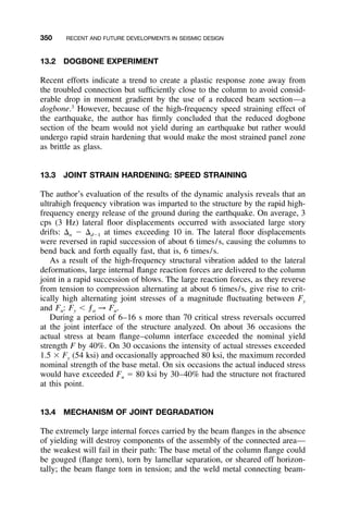 350 RECENT AND FUTURE DEVELOPMENTS IN SEISMIC DESIGN
13.2 DOGBONE EXPERIMENT
Recent efforts indicate a trend to create a plastic response zone away from
the troubled connection but sufﬁciently close to the column to avoid consid-
erable drop in moment gradient by the use of a reduced beam section—a
dogbone.3
However, because of the high-frequency speed straining effect of
the earthquake, the author has ﬁrmly concluded that the reduced dogbone
section of the beam would not yield during an earthquake but rather would
undergo rapid strain hardening that would make the most strained panel zone
as brittle as glass.
13.3 JOINT STRAIN HARDENING: SPEED STRAINING
The author’s evaluation of the results of the dynamic analysis reveals that an
ultrahigh frequency vibration was imparted to the structure by the rapid high-
frequency energy release of the ground during the earthquake. On average, 3
cps (3 Hz) lateral ﬂoor displacements occurred with associated large story
drifts: ⌬n Ϫ ⌬dϪ1 at times exceeding 10 in. The lateral ﬂoor displacements
were reversed in rapid succession of about 6 times/s, causing the columns to
bend back and forth equally fast, that is, 6 times/s.
As a result of the high-frequency structural vibration added to the lateral
deformations, large internal ﬂange reaction forces are delivered to the column
joint in a rapid succession of blows. The large reaction forces, as they reverse
from tension to compression alternating at about 6 times/s, give rise to crit-
ically high alternating joint stresses of a magnitude ﬂuctuating between Fy
and Fu: Fy Ͻ ƒa → Fu.
During a period of 6–16 s more than 70 critical stress reversals occurred
at the joint interface of the structure analyzed. On about 36 occasions the
actual stress at beam ﬂange–column interface exceeded the nominal yield
strength F by 40%. On 30 occasions the intensity of actual stresses exceeded
1.5 ϫ Fy (54 ksi) and occasionally approached 80 ksi, the maximum recorded
nominal strength of the base metal. On six occasions the actual induced stress
would have exceeded Fu ϭ 80 ksi by 30–40% had the structure not fractured
at this point.
13.4 MECHANISM OF JOINT DEGRADATION
The extremely large internal forces carried by the beam ﬂanges in the absence
of yielding will destroy components of the assembly of the connected area—
the weakest will fail in their path: The base metal of the column ﬂange could
be gouged (ﬂange torn), torn by lamellar separation, or sheared off horizon-
tally; the beam ﬂange torn in tension; and the weld metal connecting beam-
 
