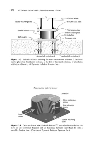 356 RECENT AND FUTURE DEVELOPMENTS IN SEISMIC DESIGN
Isolator mounting bolts
Seismic isolator
Bolt coupler
Anchor bolt embedment Anchor bolt embedment
Column above
Column base plate
Top isolator plate
Bottom isolator plate
Embed plate
Threaded rods
Figure 13.3 Seismic isolator assembly for new construction, alternate 2. Isolators
can be placed on foundation footings, at the top of basement columns, or at column
midheight. (Courtesy of Dynamic Isolation Systems, Inc.)
(Top mounting plate not shown)
Cover
rubber
Lead core
Bottom mounting
plate
Steel-reinforcing
plates
Internal rubber
layers
Figure 13.4 Cross section of a DIS Seismic IsolatorTM
. Vulcanized rubber layers can
move in any horizontal direction and are laminated between steel sheets to form a
movable, ﬂexible base. (Courtesy of Dynamic Isolation Systems, Inc.)
 