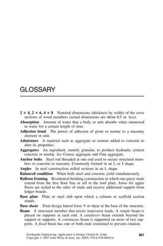 361
GLOSSARY
2 ؋ 4, 2 ؋ 6, 4 ؋ 8 Nominal dimensions (thickness by width) of the cross
sections of wood members (actual dimensions are about 0.5 in. less).
Absorption Amount of water that a body or unit absorbs when immersed
in water for a certain length of time.
Adhesion bond The power of adhesion of grout or mortar to a masonry
element or unit.
Admixture A material such as aggregate or cement added to concrete to
alter its properties.
Aggregates An ingredient, namely granular, to produce hydraulic cement
concrete or mortar. See Coarse aggregate and Fine aggregate.
Anchor bolts Steel rod threaded at one end used to secure structural mem-
bers to concrete or masonry. Commonly formed in an L or J shape.
Angles In steel construction, rolled sections in an L shape.
Balanced condition When both steel and concrete yield simultaneously.
Balloon framing Residential building construction in which one-piece studs
extend from the ﬁrst ﬂoor line or sill to the roof plate. Joists for upper
ﬂoors are nailed to the sides of studs and receive additional support from
ledger boards.
Base plate Plate or steel slab upon which a column or scaffold section
stands.
Base shear Total design lateral force V or shear at the base of the structure.
Beam A structural member that resists transverse loads. A simple beam is
placed on supports at each end. A cantilever beam extends beyond the
support or supports. A continuous beam is supported on more of two sup-
ports. A ﬁxed beam has one or both ends restrained to prevent rotation.
Earthquake Engineering: Application to Design. Charles K. Erdey
Copyright  2007 John Wiley & Sons, Inc. ISBN: 978-0-470-04843-6
 