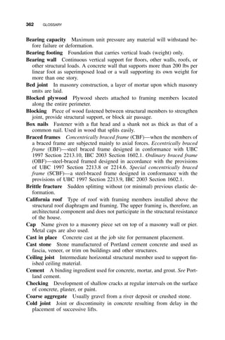362 GLOSSARY
Bearing capacity Maximum unit pressure any material will withstand be-
fore failure or deformation.
Bearing footing Foundation that carries vertical loads (weight) only.
Bearing wall Continuous vertical support for ﬂoors, other walls, roofs, or
other structural loads. A concrete wall that supports more than 200 lbs per
linear foot as superimposed load or a wall supporting its own weight for
more than one story.
Bed joint In masonry construction, a layer of mortar upon which masonry
units are laid.
Blocked plywood Plywood sheets attached to framing members located
along the entire perimeter.
Blocking Piece of wood fastened between structural members to strengthen
joint, provide structural support, or block air passage.
Box nails Fastener with a ﬂat head and a shank not as thick as that of a
common nail. Used in wood that splits easily.
Braced frames Concentrically braced frame (CBF)—when the members of
a braced frame are subjected mainly to axial forces. Eccentrically braced
frame (EBF)—steel braced frame designed in conformance with UBC
1997 Section 2213.10, IBC 2003 Section 1602.1. Ordinary braced frame
(OBF)—steel-braced framed designed in accordance with the provisions
of UBC 1997 Section 2213.8 or 2214.6. Special concentrically braced
frame (SCBF)—a steel-braced frame designed in conformance with the
provisions of UBC 1997 Section 2213.9, IBC 2003 Section 1602.1.
Brittle fracture Sudden splitting without (or minimal) previous elastic de-
formation.
California roof Type of roof with framing members installed above the
structural roof diaphragm and framing. The upper framing is, therefore, an
architectural component and does not participate in the structural resistance
of the house.
Cap Name given to a masonry piece set on top of a masonry wall or pier.
Metal caps are also used.
Cast in place Concrete cast at the job site for permanent placement.
Cast stone Stone manufactured of Portland cement concrete and used as
fascia, veneer, or trim on buildings and other structures.
Ceiling joist Intermediate horizontal structural member used to support ﬁn-
ished ceiling material.
Cement A binding ingredient used for concrete, mortar, and grout. See Port-
land cement.
Checking Development of shallow cracks at regular intervals on the surface
of concrete, plaster, or paint.
Coarse aggregate Usually gravel from a river deposit or crushed stone.
Cold joint Joint or discontinuity in concrete resulting from delay in the
placement of successive lifts.
 