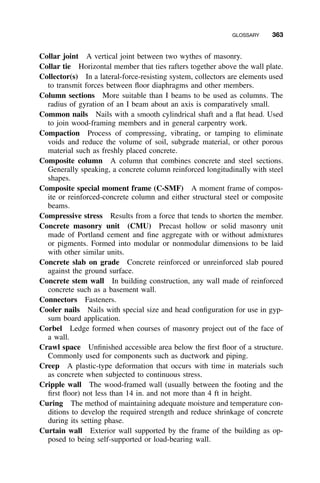 GLOSSARY 363
Collar joint A vertical joint between two wythes of masonry.
Collar tie Horizontal member that ties rafters together above the wall plate.
Collector(s) In a lateral-force-resisting system, collectors are elements used
to transmit forces between ﬂoor diaphragms and other members.
Column sections More suitable than I beams to be used as columns. The
radius of gyration of an I beam about an axis is comparatively small.
Common nails Nails with a smooth cylindrical shaft and a ﬂat head. Used
to join wood-framing members and in general carpentry work.
Compaction Process of compressing, vibrating, or tamping to eliminate
voids and reduce the volume of soil, subgrade material, or other porous
material such as freshly placed concrete.
Composite column A column that combines concrete and steel sections.
Generally speaking, a concrete column reinforced longitudinally with steel
shapes.
Composite special moment frame (C-SMF) A moment frame of compos-
ite or reinforced-concrete column and either structural steel or composite
beams.
Compressive stress Results from a force that tends to shorten the member.
Concrete masonry unit (CMU) Precast hollow or solid masonry unit
made of Portland cement and ﬁne aggregate with or without admixtures
or pigments. Formed into modular or nonmodular dimensions to be laid
with other similar units.
Concrete slab on grade Concrete reinforced or unreinforced slab poured
against the ground surface.
Concrete stem wall In building construction, any wall made of reinforced
concrete such as a basement wall.
Connectors Fasteners.
Cooler nails Nails with special size and head conﬁguration for use in gyp-
sum board application.
Corbel Ledge formed when courses of masonry project out of the face of
a wall.
Crawl space Unﬁnished accessible area below the ﬁrst ﬂoor of a structure.
Commonly used for components such as ductwork and piping.
Creep A plastic-type deformation that occurs with time in materials such
as concrete when subjected to continuous stress.
Cripple wall The wood-framed wall (usually between the footing and the
ﬁrst ﬂoor) not less than 14 in. and not more than 4 ft in height.
Curing The method of maintaining adequate moisture and temperature con-
ditions to develop the required strength and reduce shrinkage of concrete
during its setting phase.
Curtain wall Exterior wall supported by the frame of the building as op-
posed to being self-supported or load-bearing wall.
 