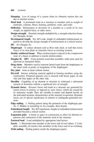 364 GLOSSARY
Damping Loss of energy of a system when its vibratory motion dies out
due to internal strains.
Dead load A permanent load on a structure or member such as weight of
materials: columns, ﬂoors, framing, partitions, roofs, and walls.
Deﬂection Deformation or deviation of a member as a result of its own
weight, an applied force, or other stress.
Design strength Nominal strength multiplied by a strength reduction factor.
See Strength, design.
Development length Per ACI code, length of embedded reinforcement re-
quired to develop the design strength of reinforcement at a critical section.
DF. See Douglas ﬁr.
Diaphragm A surface element such as ﬂoor slab, deck, or wall that resists
forces in its own plane or transmits forces to resisting systems.
Doubly reinforced beam When reinforcement is placed in the compression
zone of a beam in addition to tensile reinforcement.
Douglas ﬁr (DF) Curry-grained wood that resembles white pine used for
plywood or laminated sheets.
Drag struts Members used to transmit lateral loads from the diaphragms to
the shear walls at points of irregularity of the diaphragms.
Dry joint Joint or head without mortar.
Drywall Interior surfacing material applied to framing members using dry
construction. Fireproof gypsum core is encased with heavy paper on one
side and liner paper on the other side.
Ductility Capability of an element or structure to withstand a substantial
amount of distortion without a signiﬁcant loss of strength.
Dynamic forces Dynamic forces and loads in a structure are generated by
inertia forces in motion, as opposed to static forces, which are caused by
its stationary weight. They are variable in nature and depend mostly on
the individual dynamic characteristics of the structure in question. Dynamic
forces are of special signiﬁcance in relation to earthquake-generated mo-
tions.
Edge nailing 1. Nailing pattern along the perimeter of the diaphragm pan-
els. 2. Hidden or toenailing of, for example, ﬂoor boards.
Embedment length Per ACI regulations, length of embedded reinforcement
provided beyond a critical section.
Expansion joint A break or space in construction to allow for thermal ex-
pansion and contraction of the materials used in the structure.
Factored load Load multiplied by appropriate load factors.
Fascia 1. Horizontal trim member at the lower end of roof rafters. 2. Com-
plete assembly of exterior trim members at the lower end of an overhang.
Field nailing Nailing pattern inside the diaphragm panels.
 