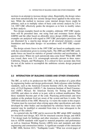 2.3 INTERACTION OF BUILDING CODES AND OTHER STANDARDS 27
nections in an attempt to increase design values. Regrettably, the design values
stem from unrealistically low seismic design forces applied to the main struc-
ture. While the method to increase some internal design forces might be
arbitrary, such as to multiply values of basic code seismic analysis by 2.8 or
3.0, 1997 UBC effectively guides the designers as to how to modify values
in their analysis.
Two design examples based on the complex, elaborate 1997 UBC regula-
tions will be presented later, one using load and resistance factor design
(LRFD) and the other based on allowable stress design (ASD) analysis. The
examples are analytical with regard to 1997 UBC prescriptive provisions and
are illustrated by a step-by-step design of all structural elements—except
foundation and base-plate design—in accordance with 1997 UBC require-
ments.
The design seismic forces in the 1997 UBC are based on earthquake zones
with due consideration given to existing faults. The 2000 and 2003 IBC earth-
quake forces are based on statistics of ground velocities and accelerations. A
question arises: Where do such nationwide data come from? When IBC 2000
was issued, there were U.S. seismograph networks present in three states:
California, Oregon, and Washington. It is critical to have accurate data from
the rest of the nation to accomplish the ambitious seismic design proposed
by the IBC.
2.3 INTERACTION OF BUILDING CODES AND OTHER STANDARDS
The IBC, as well as its predecessor the UBC, is the product of a joint effort
by engineering bodies and design professionals. Both reference other building
standards, such as the American Concrete Institute (ACI), the American So-
ciety of Civil Engineers (ASCE) 7, the American Institute of Steel Construc-
tion (AISC) Manual, the American Society for Testing and Materials
(ASTM), and others in whole or in part, with or without modiﬁcation. Thus
those standards become part of the code. Practicing professionals and most
students at the graduate level are aware of the system and how it works. The
2005 third edition of the AISC Manual (p. vi) warns the reader in this respect:
‘‘Caution must be exercised when relying upon other speciﬁcations and codes
developed by other bodies and incorporated by reference herein since such
material may be modiﬁed or amended from time to time subsequent to the
printing of this edition.’’
As a general rule, the UBC and its successor the IBC adopt AISC standards
for structural steel design, ACI 318 for structural concrete design, and ASCE
7 for design loads for buildings and other structures, all with due considera-
tion to ASTM standards with regard to material properties and performance
as well as American Welding Society (AWS) tests and standards and other
engineering and construction entities. A signiﬁcant example of this interaction
is IBC 2006, Section 1613, ‘‘Earthquake Loads.’’ What was several pages of
 