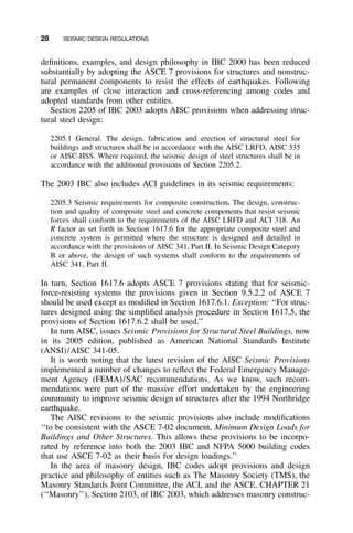 28 SEISMIC DESIGN REGULATIONS
deﬁnitions, examples, and design philosophy in IBC 2000 has been reduced
substantially by adopting the ASCE 7 provisions for structures and nonstruc-
tural permanent components to resist the effects of earthquakes. Following
are examples of close interaction and cross-referencing among codes and
adopted standards from other entities.
Section 2205 of IBC 2003 adopts AISC provisions when addressing struc-
tural steel design:
2205.1 General. The design, fabrication and erection of structural steel for
buildings and structures shall be in accordance with the AISC LRFD, AISC 335
or AISC-HSS. Where required, the seismic design of steel structures shall be in
accordance with the additional provisions of Section 2205.2.
The 2003 IBC also includes ACI guidelines in its seismic requirements:
2205.3 Seismic requirements for composite construction. The design, construc-
tion and quality of composite steel and concrete components that resist seismic
forces shall conform to the requirements of the AISC LRFD and ACI 318. An
R factor as set forth in Section 1617.6 for the appropriate composite steel and
concrete system is permitted where the structure is designed and detailed in
accordance with the provisions of AISC 341, Part II. In Seismic Design Category
B or above, the design of such systems shall conform to the requirements of
AISC 341, Part II.
In turn, Section 1617.6 adopts ASCE 7 provisions stating that for seismic-
force-resisting systems the provisions given in Section 9.5.2.2 of ASCE 7
should be used except as modiﬁed in Section 1617.6.1. Exception: ‘‘For struc-
tures designed using the simpliﬁed analysis procedure in Section 1617.5, the
provisions of Section 1617.6.2 shall be used.’’
In turn AISC, issues Seismic Provisions for Structural Steel Buildings, now
in its 2005 edition, published as American National Standards Institute
(ANSI)/AISC 341-05.
It is worth noting that the latest revision of the AISC Seismic Provisions
implemented a number of changes to reﬂect the Federal Emergency Manage-
ment Agency (FEMA)/SAC recommendations. As we know, such recom-
mendations were part of the massive effort undertaken by the engineering
community to improve seismic design of structures after the 1994 Northridge
earthquake.
The AISC revisions to the seismic provisions also include modiﬁcations
‘‘to be consistent with the ASCE 7-02 document, Minimum Design Loads for
Buildings and Other Structures. This allows these provisions to be incorpo-
rated by reference into both the 2003 IBC and NFPA 5000 building codes
that use ASCE 7-02 as their basis for design loadings.’’
In the area of masonry design, IBC codes adopt provisions and design
practice and philosophy of entities such as The Masonry Society (TMS), the
Masonry Standards Joint Committee, the ACI, and the ASCE. CHAPTER 21
(‘‘Masonry’’), Section 2103, of IBC 2003, which addresses masonry construc-
 