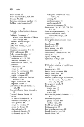 424 INDEX
Brittle failure, 181
Brittle fracture failure, 173, 348
Bruneau, M., 182
Buckling, compressed member, 136
Building codes interaction, 27
C
Calibrated hydraulic piston dampers,
357
California Department of
Conservation, Division of Mines
and Geology, 344
California freeway bridges, 15
Carter, C. J., 358
Cedar Hills nursery, 24, 339
Cement, 37
Characteristic equation, 313, 321
CMU wall stresses, 220
Codes cross-referencing, 28
Coefﬁcient matrix, 299
Cold-formed steel, 29, 277
structural members, 277
Column and row vectors, 293
Column(s)
deformations, 344
design of, 109
design for compression, 116
design for tension, 162
tensile resistance, 120
Combined bending and shearing
resistance, 40
Compact matrix form, 290
Component failure, 17
Concentrically braced frames, 33,
128, 156
Concentric braced frame alternative,
20
Concentric braced frames, 18
Concrete
as construction material, 36
compressive strength, 36
crack patterns, 43
design for bending, 39
design for ﬂexure, 40
diagonal cracks, 46
modulus of elasticity, 38
modulus of rupture, 38
rectangular compression block
method, 40
splitting, 46
tensile resistance, 38
tensile strength, 38
working-stress design, 39
Constant(s), 298, 303, 307, 309, 311,
314, 320
Constant of proportionality, 321
Construction defects versus
earthquake damage, 235
Corrosion, 51
Cover plate dimensions and welds,
95
Crawl spaces, 228
Cripple wall, 229
Crisscrossing joint, 136
Critical damping, 174
Critical stress concentrations, 346
Crosby, P., 182
Cyclic loading, 180
Cylindrical footings, 228
D
D’Alembert principle of equilibrium,
314
Damping ratio, 322
Design lateral pressures, 196
Design panel shear, 109
Design strategies, 89
Detailed systems design requirements,
76, 83, 85, 88, 110, 122, 130,
135, 139, 166, 180
Development length, 45
Diagonal brace
bowing out, 137
slenderness, 137
system, 142
Differential equation of motion, 315,
317
Differential equations
general solution, 303
standard form, 308
Double curvature, 160
Drift evaluation, 83
Dry-jointed connections, 14
Ductile behavior, 344, 348
Ductile hinge, 348
 