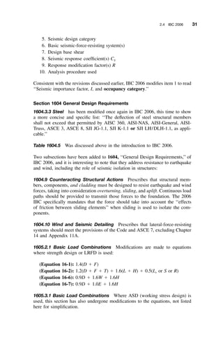 2.4 IBC 2006 31
5. Seismic design category
6. Basic seismic-force-resisting system(s)
7. Design base shear
8. Seismic response coefﬁcient(s) CS
9. Response modiﬁcation factor(s) R
10. Analysis procedure used
Consistent with the revisions discussed earlier, IBC 2006 modiﬁes item 1 to read
‘‘Seismic importance factor, I, and occupancy category.’’
Section 1604 General Design Requirements
1604.3.3 Steel has been modiﬁed once again in IBC 2006, this time to show
a more concise and speciﬁc list: ‘‘The deﬂection of steel structural members
shall not exceed that permitted by AISC 360, AISI-NAS, AISI-General, AISI-
Truss, ASCE 3, ASCE 8, SJI JG-1.1, SJI K-1.1 or SJI LH/DLH-1.1, as appli-
cable.’’
Table 1604.5 Was discussed above in the introduction to IBC 2006.
Two subsections have been added to 1604, ‘‘General Design Requirements,’’ of
IBC 2006, and it is interesting to note that they address resistance to earthquake
and wind, including the role of seismic isolation in structures:
1604.9 Counteracting Structural Actions Prescribes that structural mem-
bers, components, and cladding must be designed to resist earthquake and wind
forces, taking into consideration overturning, sliding, and uplift. Continuous load
paths should be provided to transmit those forces to the foundation. The 2006
IBC speciﬁcally mandates that the force should take into account the ‘‘effects
of friction between sliding elements’’ when sliding is used to isolate the com-
ponents.
1604.10 Wind and Seismic Detailing Prescribes that lateral-force-resisting
systems should meet the provisions of the Code and ASCE 7, excluding Chapter
14 and Appendix 11A.
1605.2.1 Basic Load Combinations Modiﬁcations are made to equations
where strength design or LRFD is used:
(Equation 16-1): 1.4(D ϩ F)
(Equation 16-2): 1.2(D ϩ F ϩ T) ϩ 1.6(L ϩ H) ϩ 0.5(Lr or S or R)
(Equation 16-6): 0.9D ϩ 1.6W ϩ 1.6H
(Equation 16-7): 0.9D ϩ 1.0E ϩ 1.6H
1605.3.1 Basic Load Combinations Where ASD (working stress design) is
used, this section has also undergone modiﬁcations to the equations, not listed
here for simpliﬁcation.
 