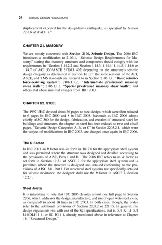 34 SEISMIC DESIGN REGULATIONS
displacement expected for the design-basis earthquake, as speciﬁed by Section
12.8.6 of ASCE 7.’’
CHAPTER 21. MASONRY
We are mostly concerned with Section 2106, Seismic Design. The 2006 IBC
introduces a modiﬁcation to 2106.1, ‘‘Seismic Design Requirements for Ma-
sonry,’’ stating that masonry structures and components should comply with the
requirements in ‘‘Section 1.14.2.2 and Section 1.14.3, 1.14.4, 1.14.5. 1.14.6 or
1.14.7 of ACI 530/ASCE 5/TMS 402 depending on the structure’s seismic
design category as determined in Section 1613.’’ The same sections of the ACI,
ASCE, and TMS standards are referred to in Section 2106.1.1, ‘‘Basic seismic-
force-resisting system’’; 2106.1.1.2, ‘‘Intermediate prestressed masonry
shear walls’’; 2106.1.1.3, ‘‘Special prestressed masonry shear walls’’; and
others that show minimal changes from IBC 2003.
CHAPTER 22. STEEL
The 1997 UBC devoted about 36 pages to steel design, which were then reduced
to 6 pages in IBC 2000 and 8 in IBC 2003. Inasmuch as IBC 2006 adopts
chieﬂy AISC 360 for the design, fabrication, and erection of structural steel for
buildings and structures, the chapter on steel has been reduced to two and a half
pages. ‘‘Seismic Design Categories A, B, or C’’ in Section 2205.2.1, which were
the subject of modiﬁcations in IBC 2003, are changed once again in IBC 2006.
The R Factor
In IBC 2003 an R factor was set forth in 1617.6 for the appropriate steel system
and was permitted where the structure was designed and detailed according to
the provisions of AISC, Parts I and III. The 2006 IBC refers to an R factor as
set forth in Section 12.2.1 of ASCE 7 for the appropriate steel system and is
permitted where the structure is designed and detailed conforming to the pro-
visions of AISC 341, Part I. For structural steel systems not speciﬁcally detailed
for seismic resistance, the designer shall use the R factor in ASCE 7, Section
12.2.1.
Steel Joists
It is interesting to note that IBC 2006 devotes almost one full page to Section
2206, which addresses the design, manufacture, and use of open web steel joists,
as compared to about 10 lines in IBC 2003. In both cases, though, the codes
refer to the additional provisions of Section 2205.2 or 2210.5. In general, the
design regulations rest with one of the SJI speciﬁcations, that is, SJI K-1.1, SJI
LH/DLH-1.1, or SJI JG-1.1, already mentioned above in reference to Chapter
16, ‘‘Structural Design.’’
 
