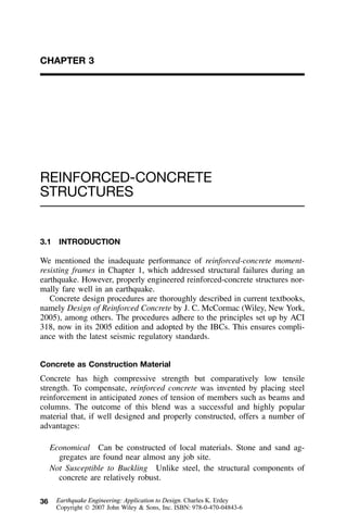 36
CHAPTER 3
REINFORCED-CONCRETE
STRUCTURES
3.1 INTRODUCTION
We mentioned the inadequate performance of reinforced-concrete moment-
resisting frames in Chapter 1, which addressed structural failures during an
earthquake. However, properly engineered reinforced-concrete structures nor-
mally fare well in an earthquake.
Concrete design procedures are thoroughly described in current textbooks,
namely Design of Reinforced Concrete by J. C. McCormac (Wiley, New York,
2005), among others. The procedures adhere to the principles set up by ACI
318, now in its 2005 edition and adopted by the IBCs. This ensures compli-
ance with the latest seismic regulatory standards.
Concrete as Construction Material
Concrete has high compressive strength but comparatively low tensile
strength. To compensate, reinforced concrete was invented by placing steel
reinforcement in anticipated zones of tension of members such as beams and
columns. The outcome of this blend was a successful and highly popular
material that, if well designed and properly constructed, offers a number of
advantages:
Economical Can be constructed of local materials. Stone and sand ag-
gregates are found near almost any job site.
Not Susceptible to Buckling Unlike steel, the structural components of
concrete are relatively robust.
Earthquake Engineering: Application to Design. Charles K. Erdey
Copyright  2007 John Wiley & Sons, Inc. ISBN: 978-0-470-04843-6
 