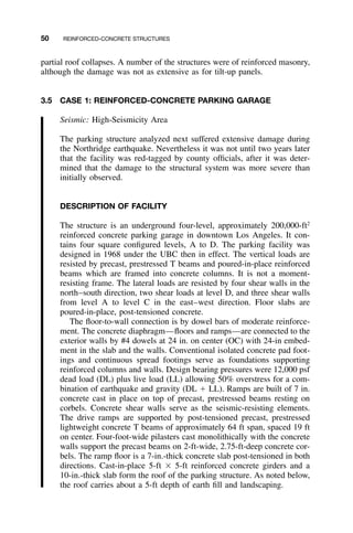 50 REINFORCED-CONCRETE STRUCTURES
partial roof collapses. A number of the structures were of reinforced masonry,
although the damage was not as extensive as for tilt-up panels.
3.5 CASE 1: REINFORCED-CONCRETE PARKING GARAGE
Seismic: High-Seismicity Area
The parking structure analyzed next suffered extensive damage during
the Northridge earthquake. Nevertheless it was not until two years later
that the facility was red-tagged by county ofﬁcials, after it was deter-
mined that the damage to the structural system was more severe than
initially observed.
DESCRIPTION OF FACILITY
The structure is an underground four-level, approximately 200,000-ft2
reinforced concrete parking garage in downtown Los Angeles. It con-
tains four square conﬁgured levels, A to D. The parking facility was
designed in 1968 under the UBC then in effect. The vertical loads are
resisted by precast, prestressed T beams and poured-in-place reinforced
beams which are framed into concrete columns. It is not a moment-
resisting frame. The lateral loads are resisted by four shear walls in the
north–south direction, two shear loads at level D, and three shear walls
from level A to level C in the east–west direction. Floor slabs are
poured-in-place, post-tensioned concrete.
The ﬂoor-to-wall connection is by dowel bars of moderate reinforce-
ment. The concrete diaphragm—ﬂoors and ramps—are connected to the
exterior walls by #4 dowels at 24 in. on center (OC) with 24-in embed-
ment in the slab and the walls. Conventional isolated concrete pad foot-
ings and continuous spread footings serve as foundations supporting
reinforced columns and walls. Design bearing pressures were 12,000 psf
dead load (DL) plus live load (LL) allowing 50% overstress for a com-
bination of earthquake and gravity (DL ϩ LL). Ramps are built of 7 in.
concrete cast in place on top of precast, prestressed beams resting on
corbels. Concrete shear walls serve as the seismic-resisting elements.
The drive ramps are supported by post-tensioned precast, prestressed
lightweight concrete T beams of approximately 64 ft span, spaced 19 ft
on center. Four-foot-wide pilasters cast monolithically with the concrete
walls support the precast beams on 2-ft-wide, 2.75-ft-deep concrete cor-
bels. The ramp ﬂoor is a 7-in.-thick concrete slab post-tensioned in both
directions. Cast-in-place 5-ft ϫ 5-ft reinforced concrete girders and a
10-in.-thick slab form the roof of the parking structure. As noted below,
the roof carries about a 5-ft depth of earth ﬁll and landscaping.
 