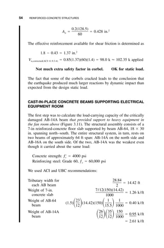 54 REINFORCED-CONCRETE STRUCTURES
0.2(128.5) 2
A ϭ ϭ 0.428 in.n
60
The effective reinforcement available for shear friction is determined as
2
1.8 Ϫ 0.43 ϭ 1.37 in.
V ϭ 0.85(1.37)(60)(1.4) ϭ 98.0 k Ϸ 102.35 k appliedu,corrected(ACI 11.9.3.4)
Not much extra safety factor in corbel. OK for static load.
The fact that some of the corbels cracked leads to the conclusion that
the earthquake produced much larger reactions by dynamic impact than
expected from the design static load.
CAST-IN-PLACE CONCRETE BEAMS SUPPORTING ELECTRICAL
EQUIPMENT ROOM
The ﬁrst step was to calculate the load-carrying capacity of the critically
damaged AB-14A beam that provided support to heavy equipment in
the fan room above (Figure 3.11). The structural assembly consists of a
7-in reinforced-concrete ﬂoor slab supported by beam AB-64, 18 ϫ 30
in. spanning north–south. The entire structural system, in turn, rests on
two beams of approximately 64 ft span: AB-14A on the north side and
AB-16A on the south side. Of the two, AB-14A was the weakest even
though it carried about the same load:
Concrete strength: ϭ 4000 psiƒЈc
Reinforcing steel: Grade 60, ƒy ϭ 60,000 psi
We used ACI and UBC recommendations:
Tributary width for
each AB beam
ϭ 14.42 ft
28.84
2
Weight of 7-in.
concrete slab
ϭ 1.26 k/ft
7/12(150)(14.42)
1000
Weight of AB-64
beam
ϭ 0.40 k/ft
23 1 1
(1.5) (14.42)(150)ͩ ͪ ͩ ͪ12 15.5 1000
Weight of AB-14A
beam
ϭ 0.95 k/ft
26 35 150
ͩ ͪͩ ͪ12 12 1000
ϭ 2.61 k/ft
 