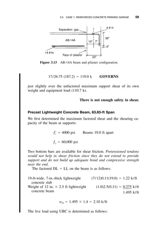 3.5 CASE 1: REINFORCED-CONCRETE PARKING GARAGE 59
Figure 3.13 AB-14A beam and pilaster conﬁguration.
17/26.75 (187.2) ϭ 119.0 k GOVERNS
just slightly over the unfactored maximum support shear of its own
weight and equipment load (110.7 k).
There is not enough safety in shear.
Precast Lightweight Concrete Beam, 63.83-ft Span
We ﬁrst determined the maximum factored shear and the shearing ca-
pacity of the beam at supports:
ƒЈ ϭ 4000 psi Beams 19.0 ft apartc
ƒ ϭ 60,000 psiy
Two bottom bars are available for shear friction. Pretensioned tendons
would not help in shear friction since they do not extend to provide
support and do not build up adequate bond and compressive strength
near the end.
The factored DL ϩ LL on the beam is as follows:
19-ft-wide, 7-in.-thick lightweight
concrete slab
(7/12)0.11(19.0) ϭ 1.22 k/ft
Weight of 12 in. ϫ 2.5 ft lightweight
concrete beam
(1.0)2.5(0.11) ϭ 0.275 k/ft
1.495 k/ft
w ϭ 1.495 ϫ 1.4 ϭ 2.10 k/ftD
The live load using UBC is determined as follows:
 