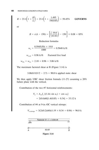 60 REINFORCED-CONCRETE STRUCTURES
Figure 3.14
D 1.495
R ϭ 23.1 1 ϩ ϭ 23.1 1 ϩ ϭ 59.45% GOVERNSͩ ͪ ͩ ͪL 19(0.05)
or
19.0
R ϭ r(A Ϫ 150) ϭ Ϫ 150 ϫ 0.08 ϭ 85%ͫͩ ͪ ͬ63.83
Reduction formulas
0.5945(50) ϫ 19.0
w ϭ ϭ 0.5648 k/ftL
1000
w ϭ 0.96 k/ft Factored live loadL,ult
w ϩ w ϭ 2.10 ϩ 0.96 ϭ 3.06 k/ftDu Lu
The maximum factored shear at B (Figure 3.14) is
3.06(63.83/2 Ϫ 2.7) ϭ 90.0 k applied static shear
We then apply UBC shear friction formula (11-27) assuming a 20%
failure plane with the vertical.
Contribution of the two #7 horizontal reinforcements:
V ϭ A ƒ [(1.4␭ sin ␣ ) ϩ cos ␣ ]n vƒ y 1 1
ϭ 2(0.6)60[1.4(0.85) ϩ 0.34] ϭ 33.12 k
Contribution of #4 at 9-in.-OC vertical stirrups:
V ϭ 3(2)(0.2)(60)(1.19 ϫ 0.34 ϩ 0.94) ϭ 96.8 kn,stirrups
 