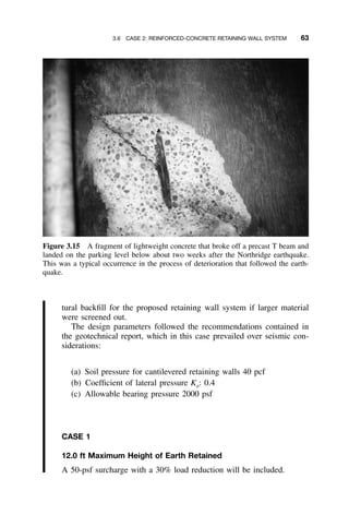 3.6 CASE 2: REINFORCED-CONCRETE RETAINING WALL SYSTEM 63
Figure 3.15 A fragment of lightweight concrete that broke off a precast T beam and
landed on the parking level below about two weeks after the Northridge earthquake.
This was a typical occurrence in the process of deterioration that followed the earth-
quake.
tural backﬁll for the proposed retaining wall system if larger material
were screened out.
The design parameters followed the recommendations contained in
the geotechnical report, which in this case prevailed over seismic con-
siderations:
(a) Soil pressure for cantilevered retaining walls 40 pcf
(b) Coefﬁcient of lateral pressure Ka: 0.4
(c) Allowable bearing pressure 2000 psf
CASE 1
12.0 ft Maximum Height of Earth Retained
A 50-psf surcharge with a 30% load reduction will be included.
 