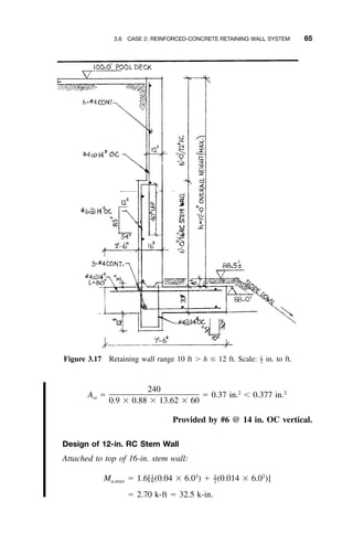 3.6 CASE 2: REINFORCED-CONCRETE RETAINING WALL SYSTEM 65
Figure 3.17 Retaining wall range 10 ft Ͼ h Յ 12 ft. Scale: in. to ft.1
–2
240 2 2
A ϭ ϭ 0.37 in. Ͻ 0.377 in.st
0.9 ϫ 0.88 ϫ 13.62 ϫ 60
Provided by #6 @ 14 in. OC vertical.
Design of 12-in. RC Stem Wall
Attached to top of 16-in. stem wall:
1 3 1 2
– –M ϭ 1.6[ (0.04 ϫ 6.0 ) ϩ (0.014 ϫ 6.0 )]u,max 6 2
ϭ 2.70 k-ft ϭ 32.5 k-in.
 