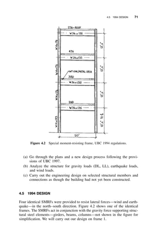 4.5 1994 DESIGN 71
Figure 4.2 Special moment-resisting frame, UBC 1994 regulations.
(a) Go through the plans and a new design process following the provi-
sions of UBC 1997.
(b) Analyze the structure for gravity loads (DL, LL), earthquake loads,
and wind loads.
(c) Carry out the engineering design on selected structural members and
connections as though the building had not yet been constructed.
4.5 1994 DESIGN
Four identical SMRFs were provided to resist lateral forces—wind and earth-
quake—in the north–south direction. Figure 4.2 shows one of the identical
frames. The SMRFs act in conjunction with the gravity force supporting struc-
tural steel elements—girders, beams, columns—not shown in the ﬁgure for
simpliﬁcation. We will carry out our design on frame 1.
 