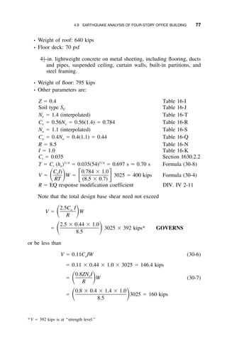 4.9 EARTHQUAKE ANALYSIS OF FOUR-STORY OFFICE BUILDING 77
• Weight of roof: 640 kips
• Floor deck: 70 psf
4 -in. lightweight concrete on metal sheeting, including ﬂooring, ducts1
–2
and pipes, suspended ceiling, curtain walls, built-in partitions, and
steel framing.
• Weight of ﬂoor: 795 kips
• Other parameters are:
Z ϭ 0.4 Table 16-I
Soil type S Table 16-JC
N ϭ 1.4 (interpolated) Table 16-Tv
C ϭ 0.56N ϭ 0.56(1.4) ϭ 0.784 Table 16-Rv v
N ϭ 1.1 (interpolated) Table 16-Sa
C ϭ 0.4N ϭ 0.4(1.1) ϭ 0.44 Table 16-Qa a
R ϭ 8.5 Table 16-N
I ϭ 1.0 Table 16-K
C ϭ 0.035 Section 1630.2.2t
3 / 4 3 / 4
T ϭ C (h ) ϭ 0.035(54) ϭ 0.697 s Ϸ 0.70 s Formula (30-8)t n
C I) 0.784 ϫ 1.0v
V ϭ W ϭ 3025 ϭ 400 kips Formula (30-4)ͩ ͪ ͫ ͬRT (8.5 ϫ 0.7)
R ϭ EQ response modification coefficient DIV. IV 2-11
Note that the total design base shear need not exceed
2.5C Ia
V ϭ Wͩ ͪR
2.5 ϫ 0.44 ϫ 1.0
ϭ 3025 ϫ 392 kips* GOVERNSͩ ͪ8.5
or be less than
V ϭ 0.11C IW (30-6)a
ϭ 0.11 ϫ 0.44 ϫ 1.0 ϫ 3025 ϭ 146.4 kips
0.8ZN Iv
ϭ W (30-7)ͩ ͪR
0.8 ϫ 0.4 ϫ 1.4 ϫ 1.0
ϭ 3025 ϭ 160 kipsͩ ͪ8.5
*V ϭ 392 kips is at ‘‘strength level.’’
 